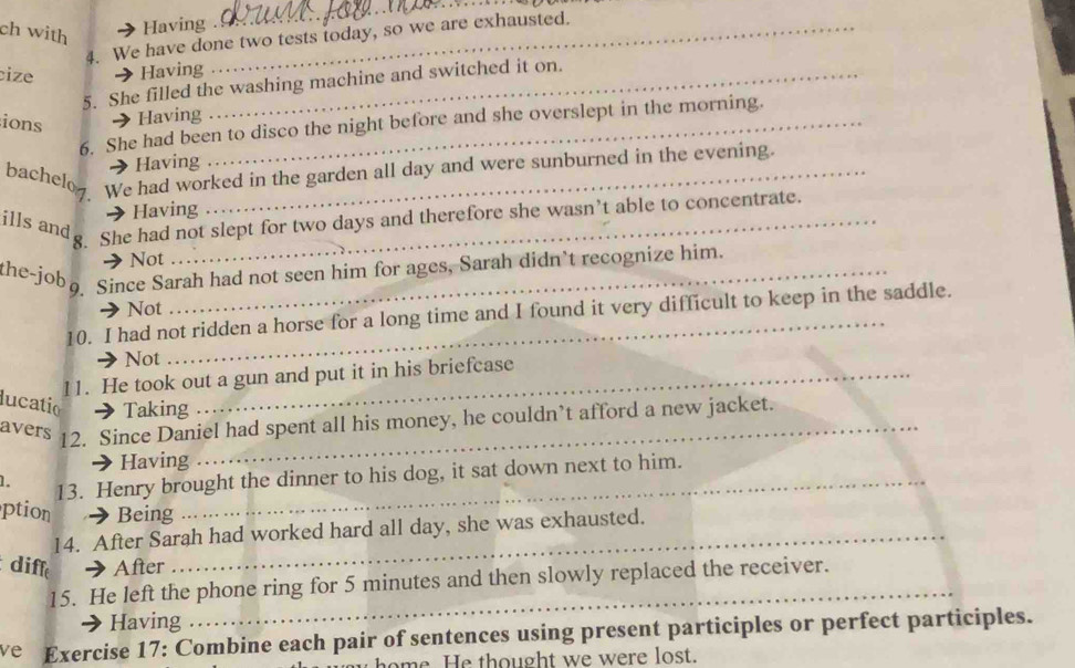 ch with 
Having . 
4. We have done two tests today, so we are exhausted. 
cize → Having_ 
5. She filled the washing machine and switched it on. 
ions 
Having 
6. She had been to disco the night before and she overslept in the morning. 
Having 
bachelog. We had worked in the garden all day and were sunburned in the evening. 
Having 
ills andg She had not slept for two days and therefore she wasn’t able to concentrate. 
Not 
the-jobo Since Sarah had not seen him for ages, Sarah didn’t recognize him. 
Not 
10. I had not ridden a horse for a long time and I found it very difficult to keep in the saddle. 
Not 
11. He took out a gun and put it in his briefcase 
lucatio a Taking 
avers 12. Since Daniel had spent all his money, he couldn’t afford a new jacket. 
Having 
1. 13. Henry brought the dinner to his dog, it sat down next to him. 
ption → Being 
14. After Sarah had worked hard all day, she was exhausted. 
diff After 
15. He left the phone ring for 5 minutes and then slowly replaced the receiver. 
Having 
_ 
ve Exercise 17: Combine each pair of sentences using present participles or perfect participles. 
me e thought we were lost.