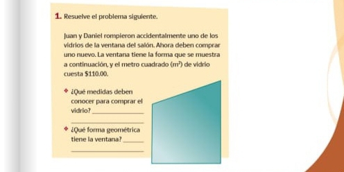 Resuelve el problema siguiente. 
Juan y Daniel rompieron accidentalmente uno de los 
vidrios de la ventana del salón. Ahora deben comprar 
uno nuevo. La ventana tiene la forma que se muestra 
a continuación, y el metro cuadrado (m^2) de vidrio 
cuesta $110.00. 
¿Qué medidas deben 
conocer para comprar el 
vidrio? 
_ 
_ 
¿Qué forma geométrica 
tiene la ventana? 
_ 
_