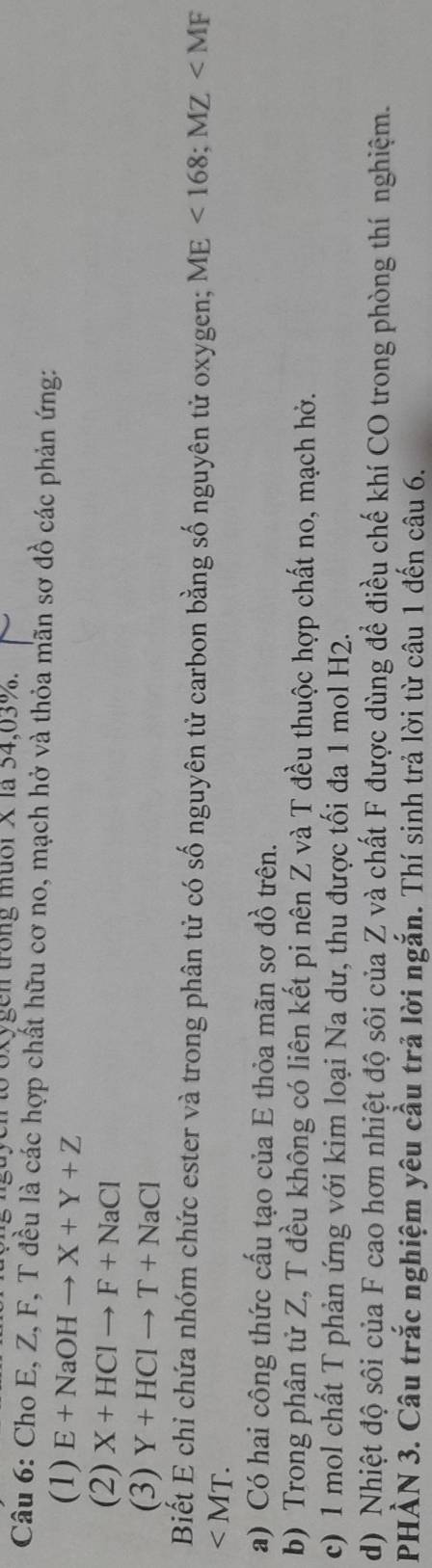a yento 6xygen trong mườrX là 54, 03 %. 
Câu 6: Cho E, Z, F, T đều là các hợp chất hữu cơ no, mạch hở và thỏa mãn sơ đồ các phản ứng: 
(1) E+NaOHto X+Y+Z
(2) X+HClto F+NaCl
(3) Y+HClto T+NaCl
Biết E chỉ chứa nhóm chức ester và trong phân tử có số nguyên tử carbon bằng số nguyên tử oxygen; ME<168</tex>; MZ
∠ MT. 
a) Có hai công thức cấu tạo của E thỏa mãn sơ đồ trên. 
b) Trong phân tử Z, T đều không có liên kết pi nên Z và T đều thuộc hợp chất no, mạch hở. 
c) 1 mol chất T phản ứng với kim loại Na dư, thu được tối đa 1 mol H2. 
d) Nhiệt độ sôi của F cao hơn nhiệt độ sôi của Z và chất F được dùng để điều chế khí CO trong phòng thí nghiệm. 
PHẢN 3. Câu trắc nghiệm yêu cầu trả lời ngắn. Thí sinh trả lời từ câu 1 đến câu 6.
