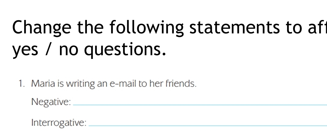 Change the following statements to af 
yes / no questions. 
1. Maria is writing an e-mail to her friends. 
Negative:_ 
Interrogative:_