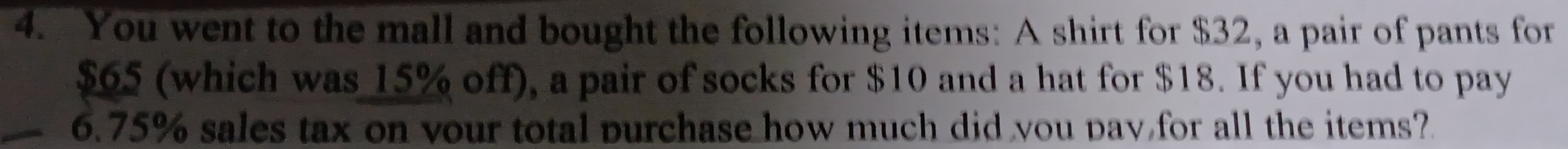 You went to the mall and bought the following items: A shirt for $32, a pair of pants for
$65 (which was 15% off), a pair of socks for $10 and a hat for $18. If you had to pay
6.75% sales tax on vour total purchase how much did you pay for all the items?