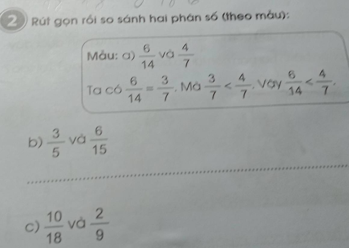 Rút gọn rồi so sánh hai phân số (theo mẫu): 
Måu: a)  6/14  và  4/7 
Ta có  6/14 = 3/7  , Mà  3/7  , Voy  6/14  , 
b)  3/5  và  6/15 
c)  10/18  và  2/9 