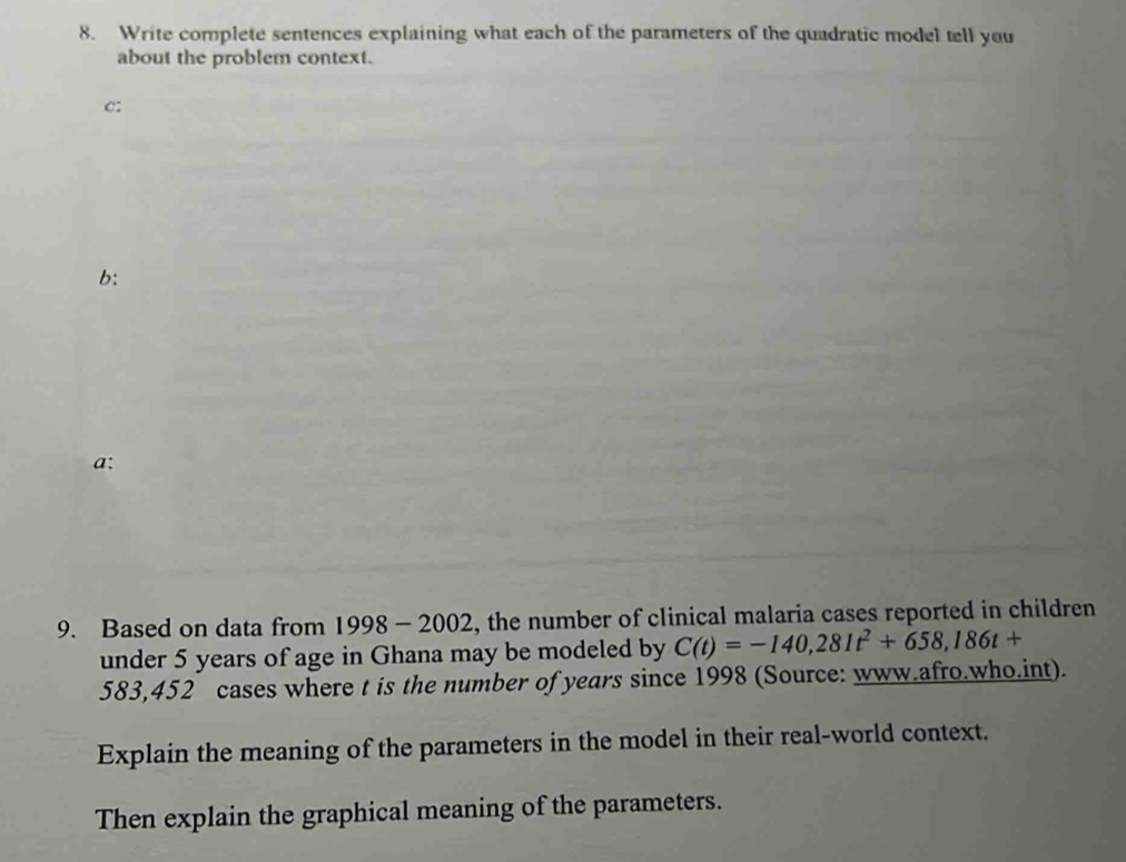 Write complete sentences explaining what each of the parameters of the quadratic model tell you 
about the problem context. 
C: 
b: 
a: 
9. Based on data from 1998 - 2002. , the number of clinical malaria cases reported in children 
under 5 years of age in Ghana may be modeled by C(t)=-140,281t^2+658,186t+
583,452 cases where t is the number of years since 1998 (Source: www.afro.who.int). 
Explain the meaning of the parameters in the model in their real-world context. 
Then explain the graphical meaning of the parameters.