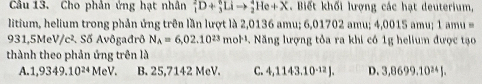 Cho phản ứng hạt nhân _1^(2D+_3^6Lito _2^4He+X . Biết khối lượng các hạt deuterium,
litium, helium trong phản ứng trên lần lượt là 2,0136 amu; 6,01702 amu; 4,0015 amu; 1 amu ==
931,5MeV/c². Số Avôgađrô N_A)=6,02.10^(23)mol^(-1). Năng lượng tỏa ra khi có 1g helium được tạo
thành theo phản ứng trên là
A. 1,9349.10^(24) MeV. B. 25,7142 MeV. C. 4,1143.10^(-12)J. D. 3,8699.10^(24)J.