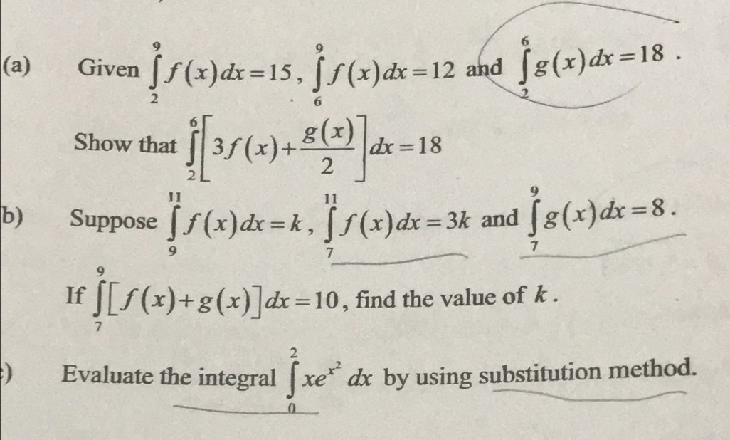 Given ∈tlimits _2^(9f(x)dx=15, ∈tlimits _6^9f(x)dx=12 and ∈tlimits _2^6g(x)dx=18. 
Show that ∈tlimits _2^6[3f(x)+frac g(x))2]dx=18
b) Suppose ∈tlimits _9^((11)f(x)dx=k, ∈tlimits _7^(11)f(x)dx=3k and ∈tlimits _7^9g(x)dx=8. 
If ∈tlimits _7^9[f(x)+g(x)]dx=10 , find the value of k. 
) Evaluate the integral ∈t _0^2xe^x^2)dx by using substitution method.