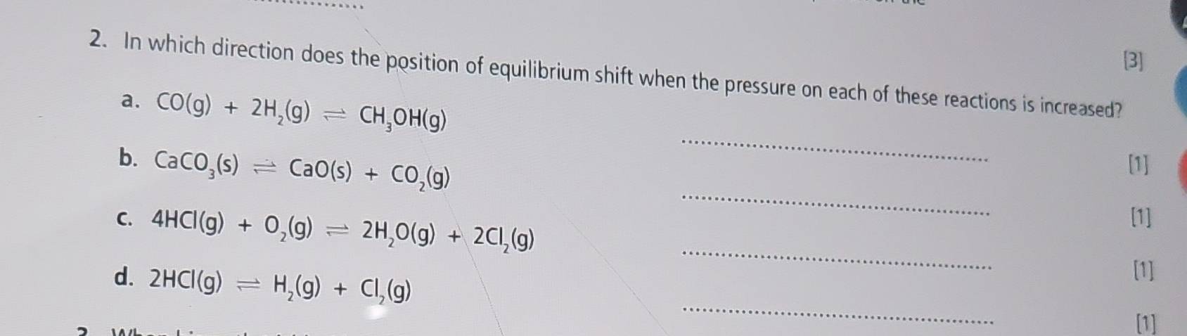 [3] 
2. In which direction does the position of equilibrium shift when the pressure on each of these reactions is increased? 
_ 
a. CO(g)+2H_2(g)leftharpoons CH_3OH(g)
_ 
b. CaCO_3(s)leftharpoons CaO(s)+CO_2(g) [1] 
_ 
C. 4HCl(g)+O_2(g)leftharpoons 2H_2O(g)+2Cl_2(g) [1] 
d. 2HCl(g)leftharpoons H_2(g)+Cl_2(g)
[1] 
_ 
[1]