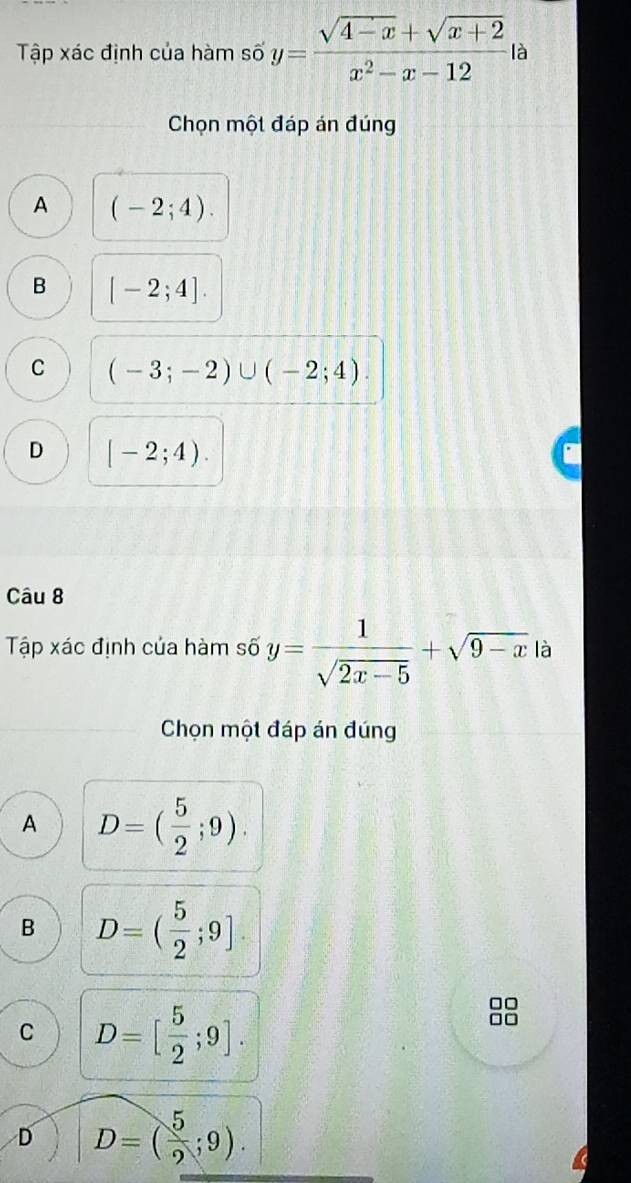 Tập xác định của hàm số y= (sqrt(4-x)+sqrt(x+2))/x^2-x-12  là
Chọn một đáp án đúng
A (-2;4).
B [-2;4].
C (-3;-2)∪ (-2;4).
D [-2;4). 
Câu 8
Tập xác định của hàm số y= 1/sqrt(2x-5) +sqrt(9-x) là
Chọn một đáp án đúng
A D=( 5/2 ;9).
B D=( 5/2 ;9]
C D=[ 5/2 ;9].
D D=( 5/2 ;9).