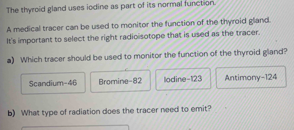 The thyroid gland uses iodine as part of its normal function.
A medical tracer can be used to monitor the function of the thyroid gland.
It's important to select the right radioisotope that is used as the tracer.
a) Which tracer should be used to monitor the function of the thyroid gland?
Scandium- 46 Bromine -82 lodine -123 Antimony -124
b) What type of radiation does the tracer need to emit?