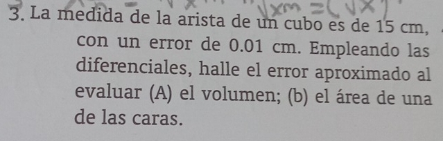 La medida de la arista de un cubo es de 15 cm, 
con un error de 0.01 cm. Empleando las 
diferenciales, halle el error aproximado al 
evaluar (A) el volumen; (b) el área de una 
de las caras.