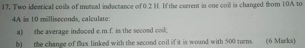 Two identical coils of mutual inductance of 0.2 H. If the current in one coil is changed from 10A to
4A in 10 milliseconds, calculate: 
a) the average induced e. m.f. in the second coil; 
b) the change of flux linked with the second coil if it is wound with 500 turns. (6 Marks)