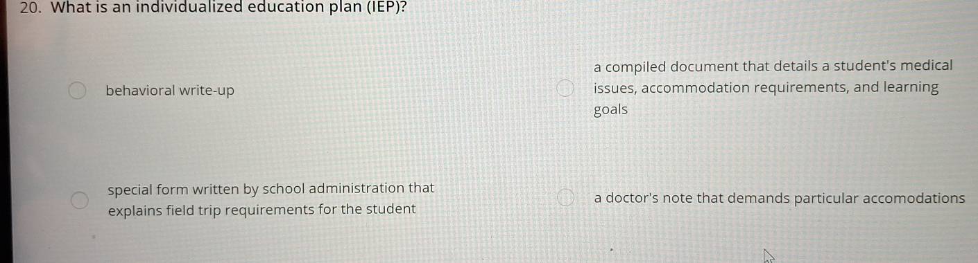 What is an individualized education plan (IEP)?
a compiled document that details a student's medical
behavioral write-up issues, accommodation requirements, and learning
goals
special form written by school administration that
a doctor's note that demands particular accomodations
explains field trip requirements for the student