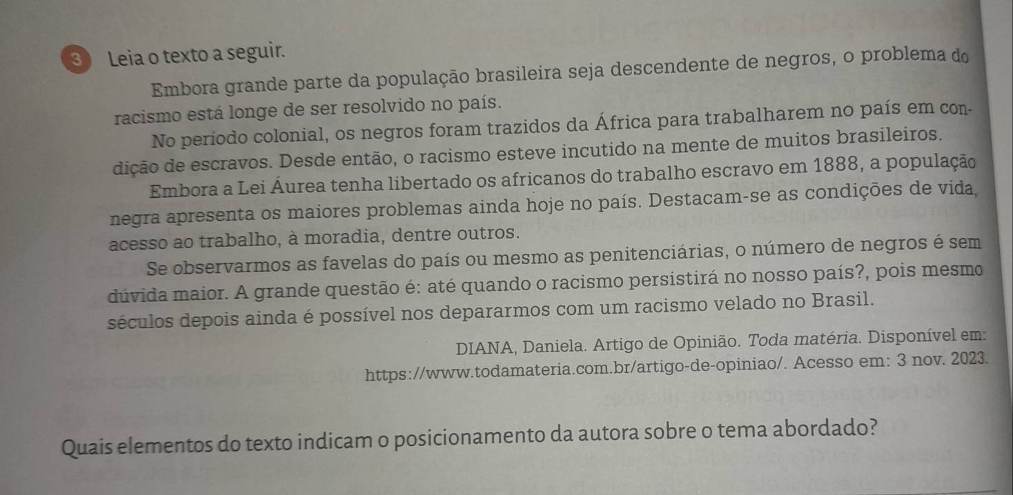 Leia o texto a seguir. 
Embora grande parte da população brasileira seja descendente de negros, o problema do 
racismo está longe de ser resolvido no país. 
No período colonial, os negros foram trazidos da África para trabalharem no país em con- 
dição de escravos. Desde então, o racismo esteve incutido na mente de muitos brasileiros. 
Embora a Lei Áurea tenha libertado os africanos do trabalho escravo em 1888, a população 
negra apresenta os maiores problemas ainda hoje no país. Destacam-se as condições de vida, 
acesso ao trabalho, à moradia, dentre outros. 
Se observarmos as favelas do país ou mesmo as penitenciárias, o número de negros é sem 
dúvida maior. A grande questão é: até quando o racismo persistirá no nosso país?, pois mesmo 
séculos depois ainda é possível nos depararmos com um racismo velado no Brasil. 
DIANA, Daniela. Artigo de Opinião. Toda matéria. Disponível em: 
https://www.todamateria.com.br/artigo-de-opiniao/. Acesso em: 3 nov. 2023. 
Quais elementos do texto indicam o posicionamento da autora sobre o tema abordado?