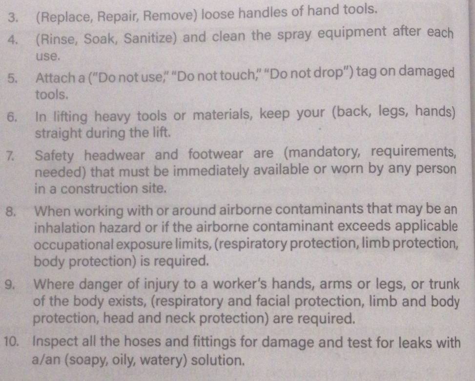 (Replace, Repair, Remove) loose handles of hand tools. 
4. (Rinse, Soak, Sanitize) and clean the spray equipment after each 
use. 
5. Attach a (“Do not use” “Do not touch,’ “Do not drop”) tag on damaged 
tools. 
6. In lifting heavy tools or materials, keep your (back, legs, hands) 
straight during the lift. 
7. Safety headwear and footwear are (mandatory, requirements, 
needed) that must be immediately available or worn by any person 
in a construction site. 
8. When working with or around airborne contaminants that may be an 
inhalation hazard or if the airborne contaminant exceeds applicable 
occupational exposure limits, (respiratory protection, limb protection, 
body protection) is required. 
9. Where danger of injury to a worker’s hands, arms or legs, or trunk 
of the body exists, (respiratory and facial protection, limb and body 
protection, head and neck protection) are required. 
10. Inspect all the hoses and fittings for damage and test for leaks with 
a/an (soapy, oily, watery) solution.