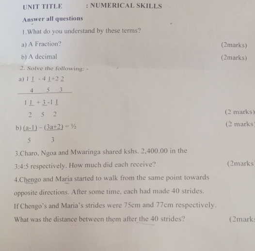 UNIT TITLE : NUMERICAL SKILLS
Answer all questions
1.What do you understand by these terms?
a) A Fraction? (2marks)
b) A decimal (2marks)
2. Solve the following: -
(2 marks)
b)  ((a-1))/5 - ((3a+2))/3 =1/2
(2 marks)
3.Charo, Ngoa and Mwaringa shared kshs. 2,400.00 in the
3:4:5 respectively. How much did each receive? (2marks
4.Chengo and Maria started to walk from the same point towards
opposite directions. After some time, each had made 40 strides.
If Chengo’s and Maria’s strides were 75cm and 77cm respectively.
What was the distance between them after the 40 strides? (2mark