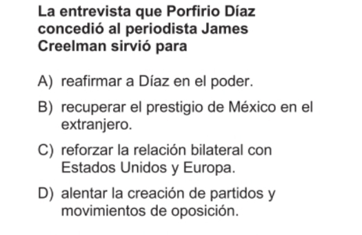 La entrevista que Porfirio Díaz
concedió al periodista James
Creelman sirvió para
A) reafirmar a Díaz en el poder.
B) recuperar el prestigio de México en el
extranjero.
C) reforzar la relación bilateral con
Estados Unidos y Europa.
D) alentar la creación de partidos y
movimientos de oposición.