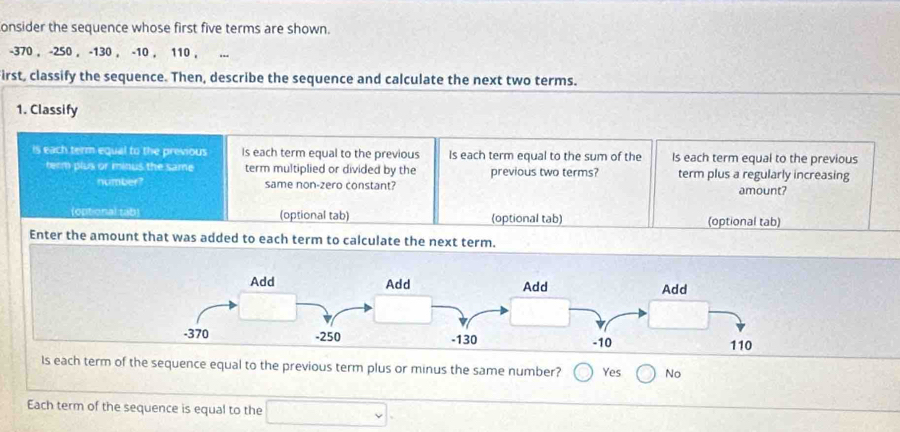 onsider the sequence whose first five terms are shown.
-370 , -250 , -130 , -10 , 110 ,
irst, classify the sequence. Then, describe the sequence and calculate the next two terms.
1. Classify
is each term equal to the previous Is each term equal to the previous Is each term equal to the sum of the Is each term equal to the previous
term plus or minus the same term multiplied or divided by the previous two terms? term plus a regularly increasing
number? same non-zero constant? amount?
(optional tab) (optional tab) (optional tab) (optional tab)
Enter the amount that was added to each term to calculate the next term.
Is each term of the sequence equal to the previous term plus or minus the same number? Yes No
Each term of the sequence is equal to the