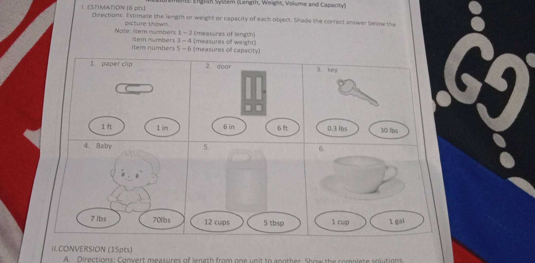 surements: English System (Length, Weight, Volume and Capacity) 
I. ESTIMATION (6 pts) 
Directions: Estimate the length or weight or capacity of each object. Shade the correct answer below the 
picture shown. 
Note: Item numbers 1 - 2 (measures of length) 
item numbers 3 - 4 (measures of weight) 
Item numbers 5 - 6 (measures of capacity) 
1. paper clip 
69
1 ft 1 in
4、Baby
7 lbs 70lbs 5 tbsp
12 cups 
II.CONVERSION (15pts) 
A. Directions: Convert measures of length from one unit to another. Show the complete solutions.