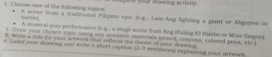 omplete your drawing activity. 
1. Choose one of the following topics: 
A scene from a traditional Filipino epic (e.g., Lam-Ang fighting a giant or Aliguyon in 
battle). 
A musical play performance (e.g., a stage scene from Ang Huling El Bimbo or Miss Saigon). 
2. Draw your chosen topic using any available materials (pencil, crayons, colored pens, etc.). 
3. Write a title for your artwork that reflects the theme of your drawing. 
4. Label your drawing and write a short caption (2-3 sentences) explaining your artwork.