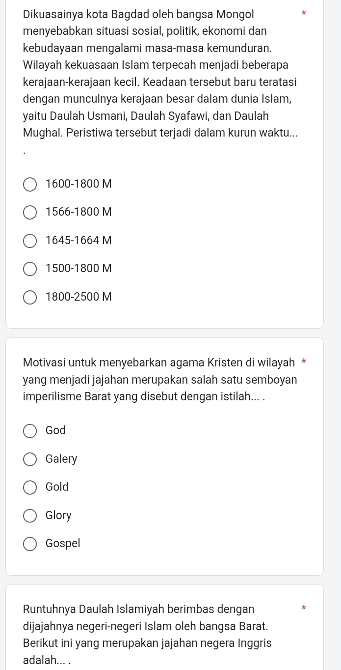 Dikuasainya kota Bagdad oleh bangsa Mongol *
menyebabkan situasi sosial, politik, ekonomi dan
kebudayaan mengalami masa-masa kemunduran.
Wilayah kekuasaan Islam terpecah menjadi beberapa
kerajaan-kerajaan kecil. Keadaan tersebut baru teratasi
dengan munculnya kerajaan besar dalam dunia Islam,
yaitu Daulah Usmani, Daulah Syafawi, dan Daulah
Mughal. Peristiwa tersebut terjadi dalam kurun waktu...
1600 - 1800 M
1566 - 1800 M
1645-1664 M
1500-1800 M
1800-2500 M
Motivasi untuk menyebarkan agama Kristen di wilayah *
yang menjadi jajahan merupakan salah satu semboyan
imperilisme Barat yang disebut dengan istilah... .
God
Galery
Gold
Glory
Gospel
Runtuhnya Daulah Islamiyah berimbas dengan *
dijajahnya negeri-negeri Islam oleh bangsa Barat.
Berikut ini yang merupakan jajahan negera Inggris
adalah... .