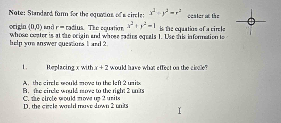 Note: Standard form for the equation of a circle: x^2+y^2=r^2 center at the
origin (0,0) and r= radius. The equation x^2+y^2=1 is the equation of a circle
whose center is at the origin and whose radius equals 1. Use this information to
help you answer questions 1 and 2.
1. Replacing x with x+2 would have what effect on the circle?
A. the circle would move to the left 2 units
B. the circle would move to the right 2 units
C. the circle would move up 2 units
D. the circle would move down 2 units