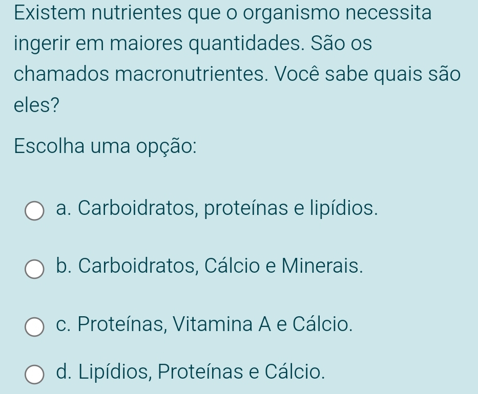 Existem nutrientes que o organismo necessita
ingerir em maiores quantidades. São os
chamados macronutrientes. Você sabe quais são
eles?
Escolha uma opção:
a. Carboidratos, proteínas e lipídios.
b. Carboidratos, Cálcio e Minerais.
c. Proteínas, Vitamina A e Cálcio.
d. Lipídios, Proteínas e Cálcio.