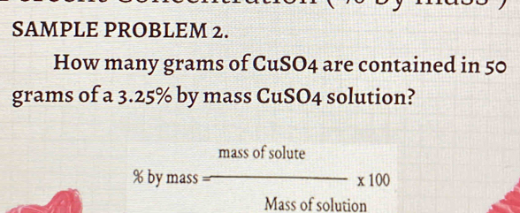 SAMPLE PROBLEM 2. 
How many grams of CuSO4 are contained in 50
grams of a 3.25% by mass CuSO4 solution? 
mass of solute
% by mass -* 100
Mass of solution