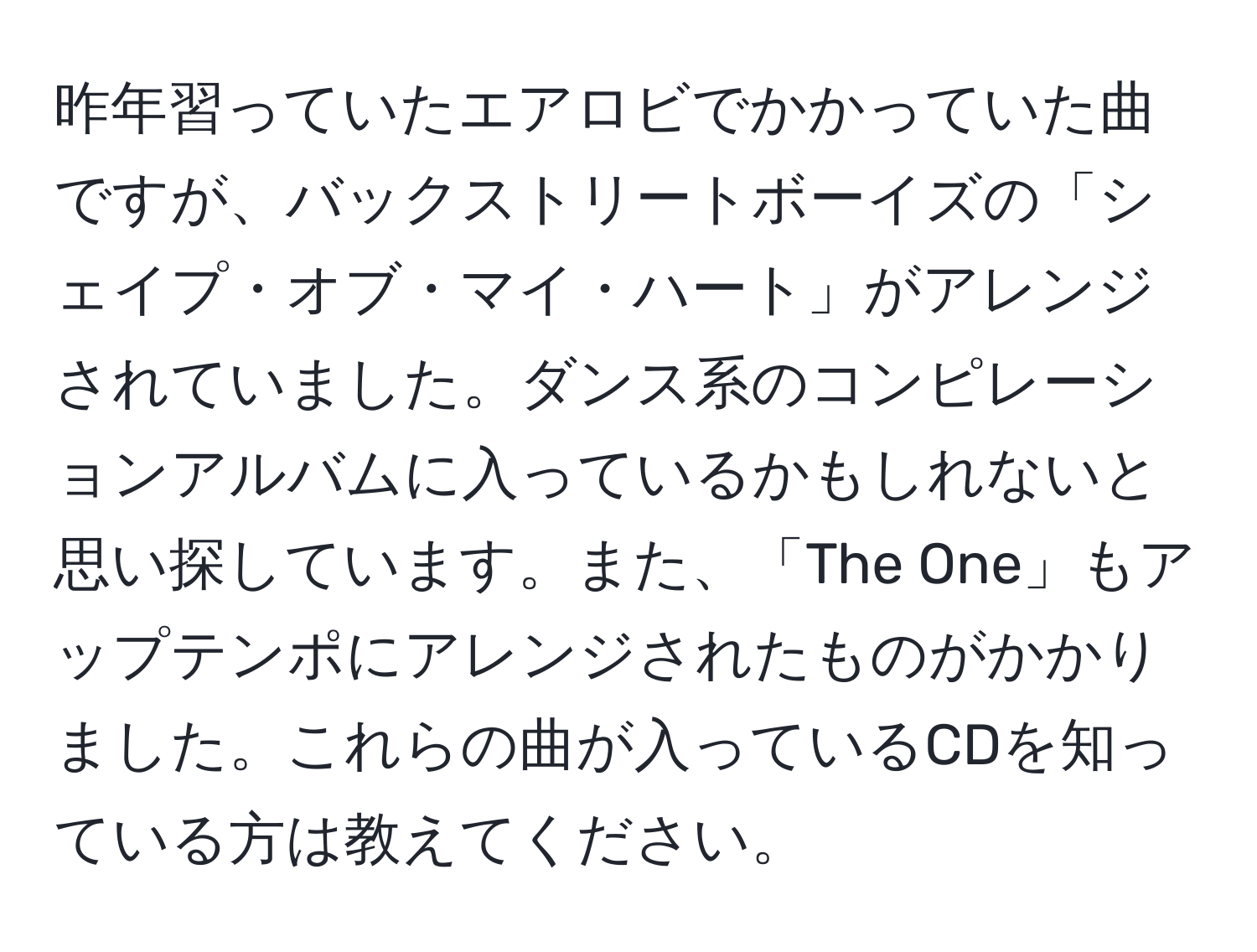 昨年習っていたエアロビでかかっていた曲ですが、バックストリートボーイズの「シェイプ・オブ・マイ・ハート」がアレンジされていました。ダンス系のコンピレーションアルバムに入っているかもしれないと思い探しています。また、「The One」もアップテンポにアレンジされたものがかかりました。これらの曲が入っているCDを知っている方は教えてください。