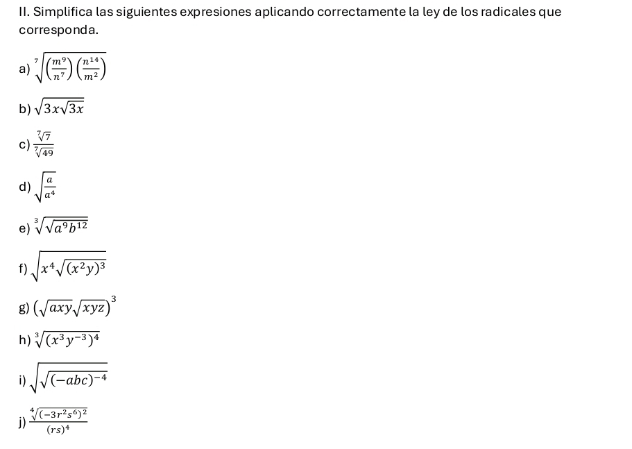 Simplifica las siguientes expresiones aplicando correctamente la ley de los radicales que 
correspond a . 
a) sqrt[7]((frac m^9)n^7)( n^(14)/m^2 )
b) sqrt(3xsqrt 3x)
c)  sqrt[7](7)/sqrt[7](49) 
d) sqrt(frac a)a^4
e) sqrt[3](sqrt a^9b^(12))
f) sqrt(x^4sqrt (x^2y)^3)
g) (sqrt(axy)sqrt(xyz))^3
h) sqrt[3]((x^3y^(-3))^4)
i) sqrt(sqrt (-abc)^-4)
j) frac sqrt[4]((-3r^2s^6)^2)(rs)^4