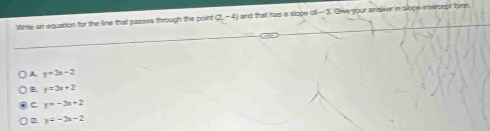 White an equation for the line that passes through the point (2,-4) and that has a slope of 3. Gve your answer in slope-intercapt form.
y=3x-2
B. y=3x+2
C y=-3x+2
D. y=-3x-2