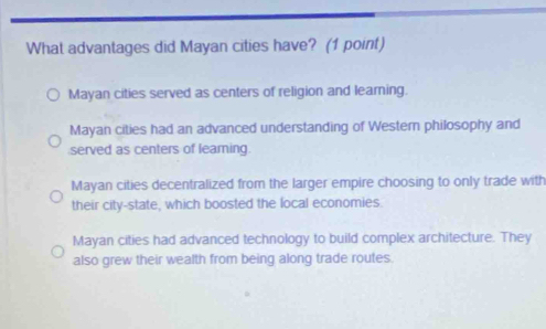 What advantages did Mayan cities have? (1 point)
Mayan cities served as centers of religion and learning.
Mayan cities had an advanced understanding of Western philosophy and
served as centers of learning.
Mayan cities decentralized from the larger empire choosing to only trade with
their city-state, which boosted the local economies.
Mayan cities had advanced technology to build complex architecture. They
also grew their wealth from being along trade routes.