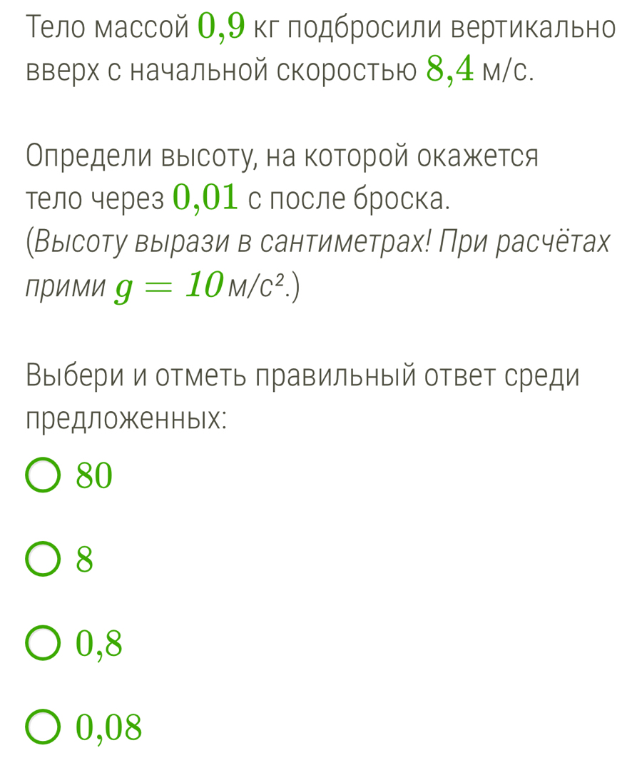 Тело массой О, 9 кг лодбросили вертикально
вверх с начальной скоростью 8,4 м/с.
Олредели выιсоту, на которой окажется
тело через О,01 с после броска.
(Выιсоту вырази в сантиметрах! При расчётах
ПриМи g=10M/c^2.)
Выбери и отметь πравильный ответ среди
лредложкенных:
80
8
0,8
0,08