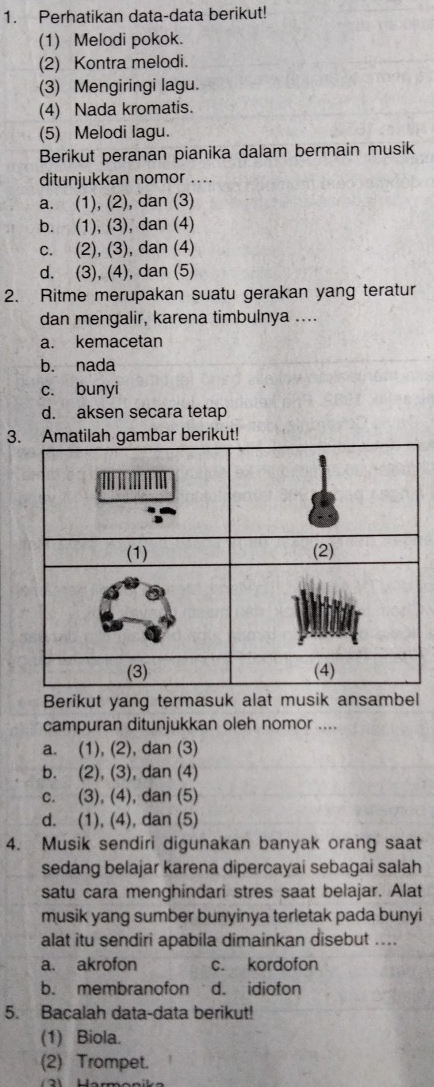 Perhatikan data-data berikut!
(1) Melodi pokok.
(2) Kontra melodi.
(3) Mengiringi lagu.
(4) Nada kromatis.
(5) Melodi lagu.
Berikut peranan pianika dalam bermain musik
ditunjukkan nomor ....
a. (1), (2), dan (3)
b. (1), (3), dan (4)
c. (2), (3), dan (4)
d. (3), (4), dan (5)
2. Ritme merupakan suatu gerakan yang teratur
dan mengalir, karena timbulnya ....
a. kemacetan
b. nada
c. bunyi
d. aksen secara tetap
3. Amatilah gambar berikut!
Berikut yang termasuk alat musik ansambel
campuran ditunjukkan oleh nomor ....
a. (1), (2), dan (3)
b. (2), (3), dan (4)
c. (3), (4), dan (5)
d. (1), (4), dan (5)
4. Musik sendiri digunakan banyak orang saat
sedang belajar karena dipercayai sebagai salah
satu cara menghindari stres saat belajar. Alat
musik yang sumber bunyinya terletak pada bunyi
alat itu sendiri apabila dimainkan disebut ....
a. akrofon c. kordofon
b. membranofon d. idiofon
5. Bacalah data-data berikut!
(1) Biola.
(2) Trompet.