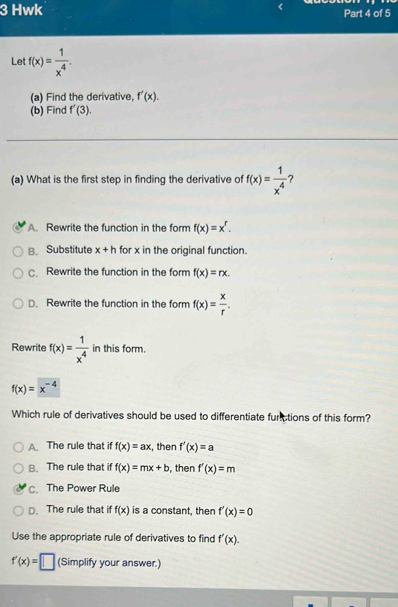 Hwk Part 4 of 5
Let f(x)= 1/x^4 . 
(a) Find the derivative, f'(x). 
(b) Find f'(3). 
(a) What is the first step in finding the derivative of f(x)= 1/x^4  7
A. Rewrite the function in the form f(x)=x^r.
B. Substitute x+h for x in the original function.
c. Rewrite the function in the form f(x)=rx.
D. Rewrite the function in the form f(x)= x/r . 
Rewrite f(x)= 1/x^4  in this form.
f(x)=x^(-4)
Which rule of derivatives should be used to differentiate furctions of this form?
A. The rule that if f(x)=ax , then f'(x)=a
B. The rule that if f(x)=mx+b , then f'(x)=m
c. The Power Rule
D. The rule that if f(x) is a constant, then f'(x)=0
Use the appropriate rule of derivatives to find f'(x).
f'(x)=□ (Simplify your answer.)