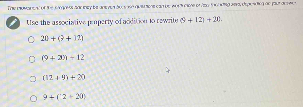 The movement of the progress bar may be uneven because questions can be worth more or less (including zero) depending on your answer
Use the associative property of addition to rewrite (9+12)+20.
20+(9+12)
(9+20)+12
(12+9)+20
9+(12+20)