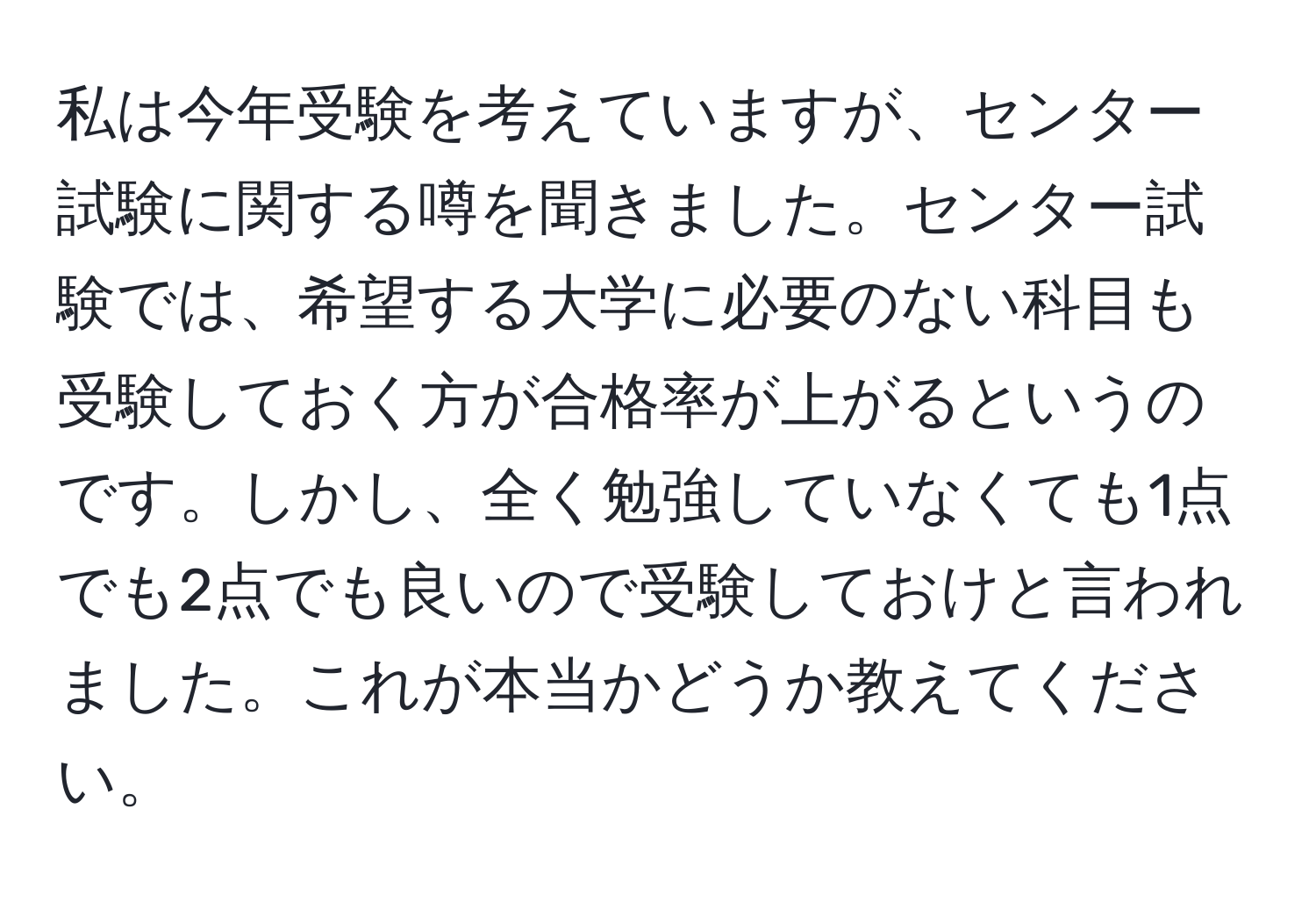 私は今年受験を考えていますが、センター試験に関する噂を聞きました。センター試験では、希望する大学に必要のない科目も受験しておく方が合格率が上がるというのです。しかし、全く勉強していなくても1点でも2点でも良いので受験しておけと言われました。これが本当かどうか教えてください。