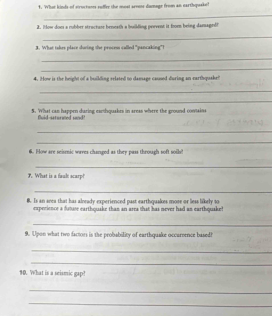 What kinds of structures suffer the most severe damage from an earthquake? 
_ 
2. How does a rubber structure beneath a building prevent it from being damaged? 
_ 
3. What takes place during the process called “pancaking”? 
_ 
_ 
4. How is the height of a building related to damage caused during an earthquake? 
_ 
_ 
5. What can happen during earthquakes in areas where the ground contains 
fluid-saturated sand? 
_ 
_ 
6. How are seismic waves changed as they pass through soft soils? 
_ 
_ 
7. What is a fault scarp? 
_ 
8. Is an area that has already experienced past earthquakes more or less likely to 
experience a future earthquake than an area that has never had an earthquake? 
_ 
9. Upon what two factors is the probability of earthquake occurrence based? 
_ 
_ 
10. What is a seismic gap? 
_ 
_