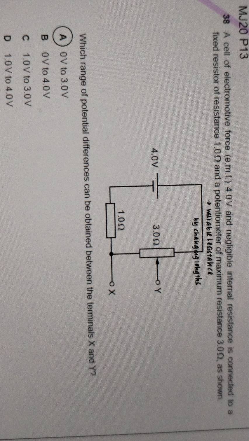 MJ20 P13
38 A cell of electromotive force (e.m.f.) 4.0V and negligible internal resistance is connected to a
fixed resistor of resistance 1.0Ω and a potentiometer of maximum resistance 3.0Ω, as shown.
ab le l esistah ce
Which range of potential differences can be obtained between the terminals X and Y?
A 0V to 3.0V
B 0V to 4.0V
C 1.0V to 3.0V
D 1.0V to 4.0V