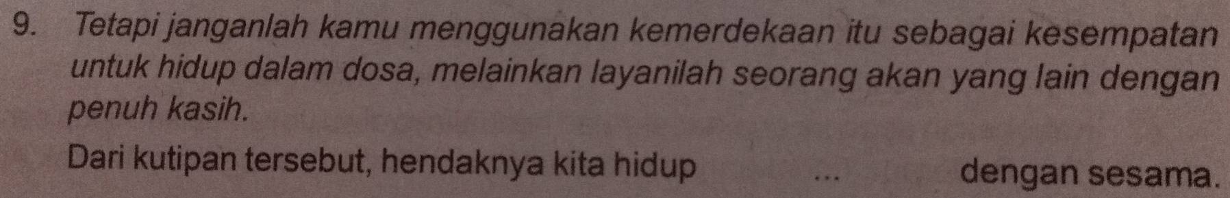 Tetapi janganlah kamu menggunakan kemerdekaan itu sebagai kesempatan 
untuk hidup dalam dosa, melainkan layanilah seorang akan yang lain dengan 
penuh kasih. 
Dari kutipan tersebut, hendaknya kita hidup dengan sesama. 
. .