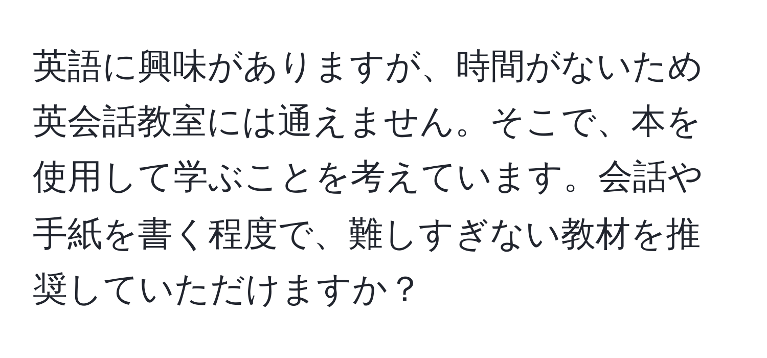 英語に興味がありますが、時間がないため英会話教室には通えません。そこで、本を使用して学ぶことを考えています。会話や手紙を書く程度で、難しすぎない教材を推奨していただけますか？