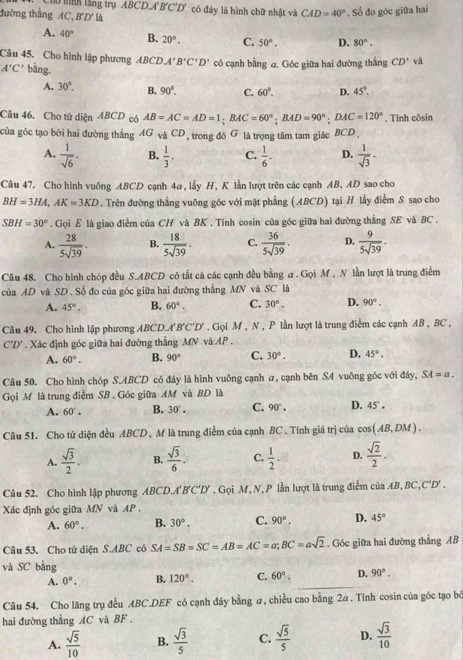 lồ hình lầng trụ ABCD.A'B'C'D' có đáy là hình chữ nhật và CAD=40°. Số đo góc giữa hai
đường thẳng AC, B'D' là
A. 40° B. 20°.
C. 50°. D. 80°.
Câu 45. Cho hình lập phương ABCD.A'B'C'D' có cạnh bằng a. Góc giữa hai đường thắng CD' và
A'C' bằng.
A. 30^0.
B. 90°. C. 60^0. D. 45°.
Câu 46. Cho tứ diện ABCD có AB=AC=AD=1;BAC=60°;BAD=90°;DAC=120° , Tính côsin
của góc tạo bởi hai đường thẳng AG và CD, trong đó G là trọng tâm tam giác BCD .
A.  1/sqrt(6) .  1/3 .  1/6 .  1/sqrt(3) .
B.
C.
D.
Câu 47. Cho hình vuông ABCD cạnh 4a, lấy H, K lần lượt trên các cạnh AB, AD sao cho
BH=3HA,AK=3KD. Trên đường thẳng vuông góc với mặt phẳng (ABCD) tại H lấy điểm S sao cho
SBH=30°. Gọi E là giao điểm của CH và BK . Tính cosin của góc giữa hai đường thẳng SE và BC .
A.  28/5sqrt(39) .  18/5sqrt(39) .  36/5sqrt(39) .  9/5sqrt(39) .
B.
C.
D.
Câu 48. Cho hình chóp đều S.ABCD có tất cả các cạnh đều bằng a . Gọi M , N lần lượt là trung điểm
của AD và SD . Số đo của góc giữa hai đường thẳng MN và SC là
B.
D.
A. 45°. 60°. C. 30°. 90°.
Câu 49. Cho hình lập phương ABCD.A'' B'C'D'. Gọi M , N , P lần lượt là trung điểm các cạnh AB , BC ,
C'D'. Xác định góc giữa hai đường thẳng MN và AP .
A. 60°. B. 90° C. 30°. D. 45°.
Câu 50. Cho hình chóp S.ABCD có đáy là hình vuông cạnh a, cạnh bên SA vuông góc với đáy, SA=a.
Gọi M là trung điểm SB . Góc giữa AM và BD là
A. 60°. B. 30°. C. 90°. D. 45° .
Câu 51. Cho tứ diện đều ABCD, M là trung điểm của cạnh BC . Tính giá trị của cos (AB,DM).
A.  sqrt(3)/2 . B.  sqrt(3)/6 . C.  1/2 . D.  sqrt(2)/2 .
Câu 52. Cho hình lập phương ABCD.A' B'C'D'. Gọi M, N, P lần lượt là trung điểm của AB, BC,C'D' .
Xác định góc giữa MN và AP.
A. 60°. B. 30°. C. 90°. D. 45°
Câu 53. Cho tứ diện S.ABC có SA=SB=SC=AB=AC=a;BC=asqrt(2). Góc giữa hai đường thẳng AB
và SC bằng
A. 0°.
B. 120°. C. 60°. D. 90°.
Câu 54. Cho lăng trụ đều ABC.DEF có cạnh đáy bằng a, chiều cao bằng 2a. Tính cosin của góc tạo bỏ
hai đường thẳng AC và BF .
A.  sqrt(5)/10  B.  sqrt(3)/5  C.  sqrt(5)/5  D.  sqrt(3)/10 