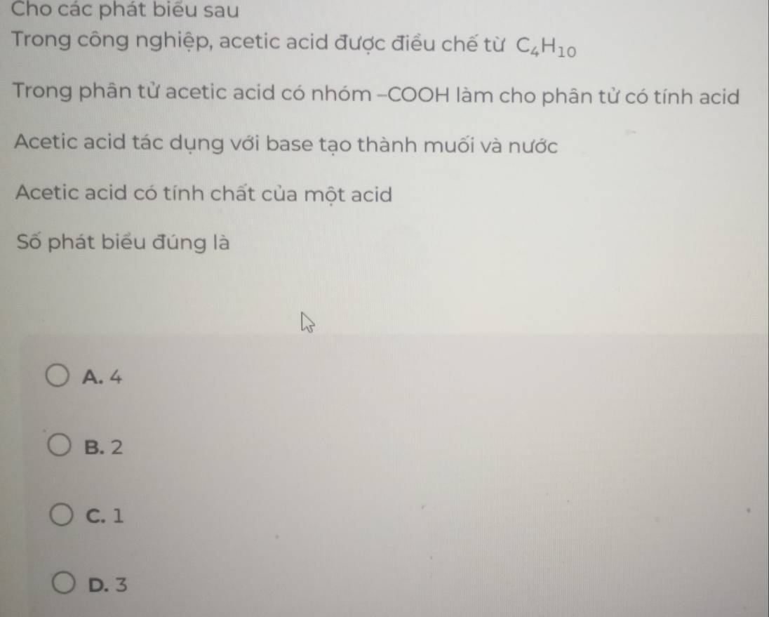 Cho các phát biểu sau
Trong công nghiệp, acetic acid được điều chế từ C_4H_10
Trong phân tử acetic acid có nhóm -COOH làm cho phân tử có tính acid
Acetic acid tác dụng với base tạo thành muối và nước
Acetic acid có tính chất của một acid
Số phát biểu đúng là
A. 4
B. 2
C. 1
D. 3