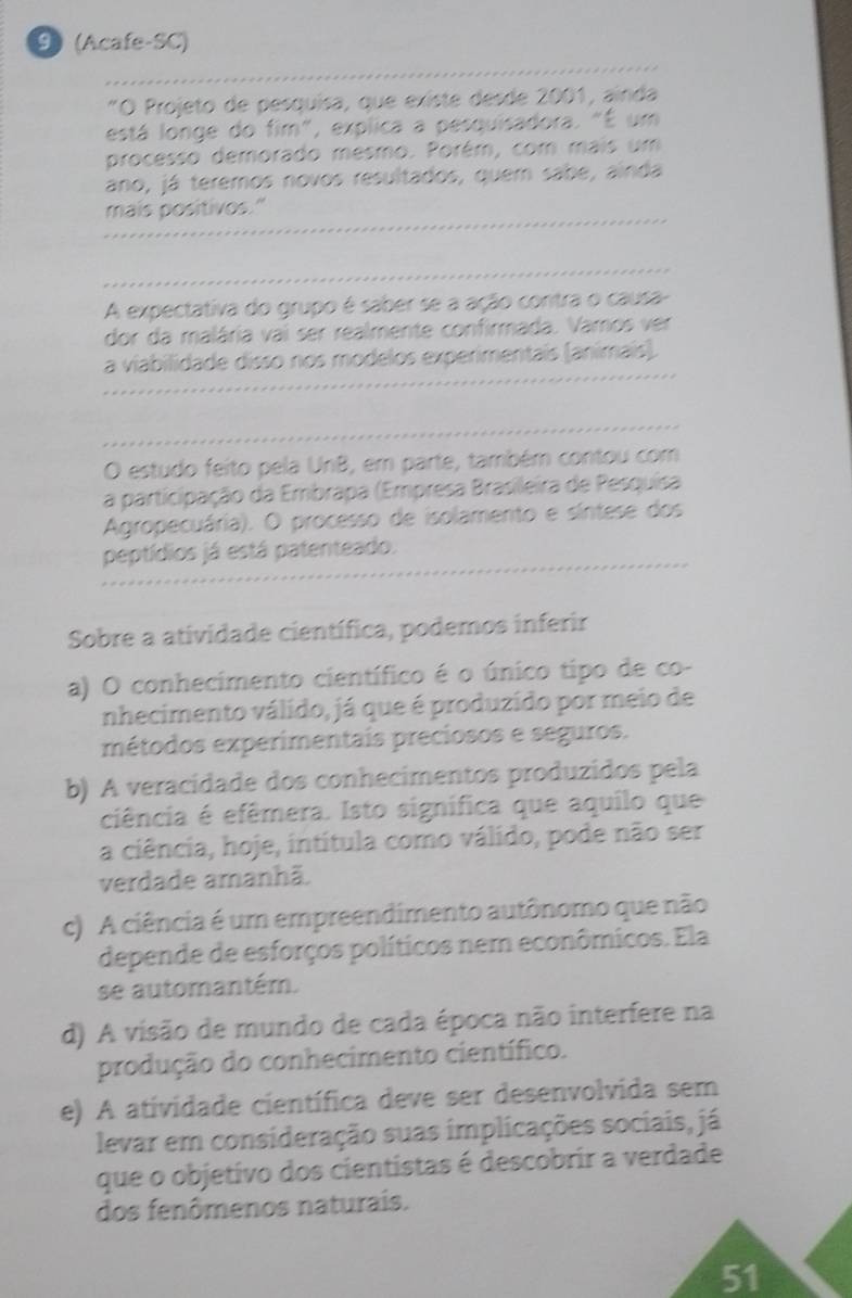 9(Acafe-SC)
"O Projeto de pesquísa, que existe desde 2001, ainda
está longe do fim", explica a pesquisadora. "É um
processo demorado mesmo. Porém, com mais um
ano, já teremos novos resultados, quem sabe, ainda
mais positivos."
_
A expectativa do grupo é saber se a ação contra o causa-
dor da malária vai ser realmente confirmada. Vamos ver
a viabilidade disso nos modelos experimentais (animais).
O estudo feito pela UnB, em parte, também contou com
a participação da Embrapa (Empresa Brasileira de Pesquisa
Agropecuária). O processo de isolamento e síntese dos
peptídios já está patenteado.
Sobre a atividade científica, podemos inferir
a) O conhecimento científico é o único tipo de co-
nhecimento válido, já que é produzido por meio de
métodos experimentais preciosos e seguros.
b) A veracidade dos conhecimentos produzidos pela
ciência é efêmera. Isto signífica que aquilo que
a ciência, hoje, intitula como válido, pode não ser
verdade amanhã.
c) A ciência é um empreendimento autônomo que não
depende de esforços políticos nem econômicos. Ela
se automantém.
d) A visão de mundo de cada época não interfere na
produção do conhecimento científico.
e) A atividade científica deve ser desenvolvida sem
levar em consideração suas implicações sociais, já
que o objetivo dos cientistas é descobrir a verdade
dos fenômenos naturais.
51