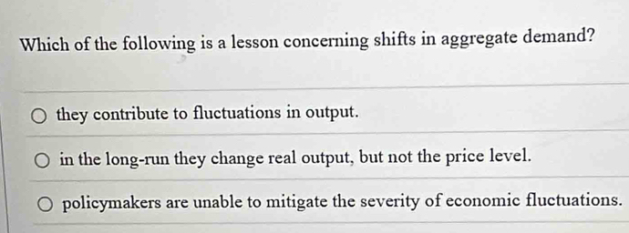 Which of the following is a lesson concerning shifts in aggregate demand?
they contribute to fluctuations in output.
in the long-run they change real output, but not the price level.
policymakers are unable to mitigate the severity of economic fluctuations.