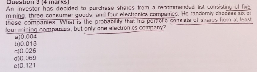 An investor has decided to purchase shares from a recommended list consisting of five
mining, three consumer goods, and four electronics companies. He randomly chooses six of
these companies. What is the probability that his portfolio consists of shares from at least
four mining companies, but only one electronics company?
a) 0.004
b) 0.018
c) 0.026
d) 0.069
e) 0.121