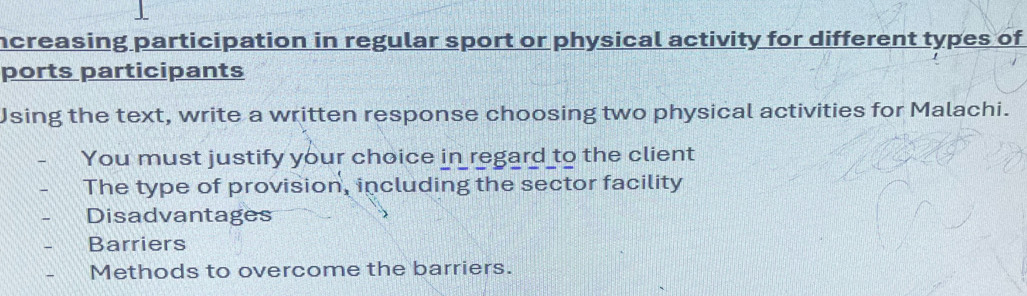 ncreasing participation in regular sport or physical activity for different types of
ports participants
Jsing the text, write a written response choosing two physical activities for Malachi.
You must justify your choice in regard to the client
The type of provision, including the sector facility
Disadvantages
Barriers
Methods to overcome the barriers.