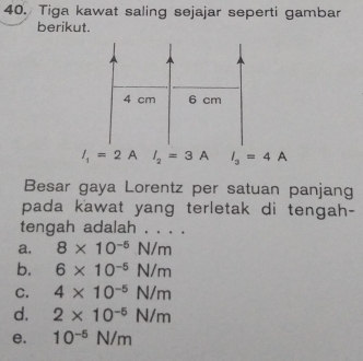 Tiga kawat saling sejajar seperti gambar
berikut.
I_1=2AI_2=3A I_3=4A
Besar gaya Lorentz per satuan panjang
pada kawat yang terletak di tengah-
tengah adalah . . . .
a. 8* 10^(-5)N/m
b. 6* 10^(-5)N/m
C. 4* 10^(-5)N/m
d. 2* 10^(-5)N/m
e. 10^(-5)N/m