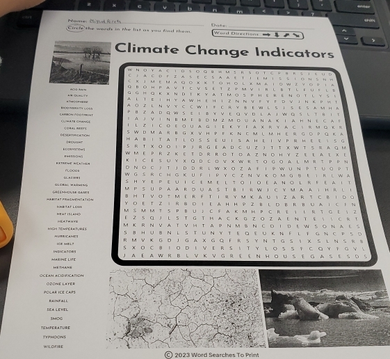 onter
m
sw
Name Sgdhrch _Dote
_
Circle the wards in the list as you find them. Warrl Directions
、
Climate Change Indicators
WNo Y AC 1。S。GBH M 5RSOT сPB RS 18UD
C 1 a C D FZ AS EC S A a E T I EмI S S L O N S N H
с XJM ΕM AQο Xκ Τοн。 L XΜA Ι。W 2 уο♀ 1A
== QU=LiFF AC D BA H Q BO H P A V T C V S E T Z P Μ V I Ν L B T LF U 。 L B
GGHQ ΚXΝD TΚYATμοSPeRΕΝΟTLYS。
A L Te I H YA wHeH I z ~ ~ ν F Y f D vIn k PH T
A O Z L N V Y C C W I E C R Y BE W L S ↓S E S A M H A
B AO YERLITY S CGS P B Z A D Q W S ε 1⑧ ￥ ν E α VD L A J W Q S ι T θ 1τ
I AJV IN BM F βΟ M Z M Dυ aNA к I aHN E Cad
CARBON FO Q F9GH T CLI MATE CHANGE I L Z I C o EοUA G 。 Ε Κ Y F A χ R Y A с R M G к R
S WDMARⅡ G X VHPF Κ Ν C мLM HER GD PQ Κ A
D ESERTIFCATION CORAL EFF HAⅡITATLOSSEUIS A HEIVPRHEEISG
ORcusht SRT XOoIPJR GEA D C U Z J T T X W T S RAQ M
BEOGYSTEMS B M 55 ON 5 WM E PR Z K E T D R R O T D A Z N O H Y Z E E A E X Ε
Κ Ι C Ε SU υ XΟ D сον X W R το Gο A L M R T P P N
EXTREME WCA1=S D NO C j T JD DR ι W XO ZA F IPWUΝ PTUGP T
FLooas W G S R C H G K U F I P Y C Z N V K D M GBE TR L W A
Glceai Whân ti DCAC1EB S HYE PeuICeme l toIoeanol RFeaIt
GAEEMHOUSE GAMES M P SUPA AR oUA S T BIR W ICYm AATH R LI
BHT VO T ME R FT IR Y M K A U I Z AR T C BI DO
HABITA？ FRAGMENTATiN Y O E T Z I R B D I E A H H P Z BL D B R B U A IC F N
HABITAT LOIE
HEAT ISLAND M S M M T S PHUJ C FA K M H P C R♀ I RT G E  Z
MEAT WA VE E Z S α J L S T G T H A C K G Z O Z A E N T E   C R T
IGl Témé t r es M K R N VATVH TA P N M S N C O I D EW SONAES
S B HU B N L S T U N Y T E Q E U K N F L T G N C P SD
.H UN RVC.4 ME 5 R  M V  Κ G D J G A X G Q FR S Y  Ν T G S    X S L N S  R 。
IN  ICA F O= 5  XΟ C β ΙO D I VE R S ι Τ Υ L o S S ♀ CG Y F G V L
MARINE LIFE JA E A W R B L V K V G R E E N HOU S E G A S E S D S
HETHME
OCEAN ACIDIFICATION
OZONE LAYER
POLAR ICE CAPS
RAIPFALL
SEA LEVEL
SMOG
TEMPERATURE
TYPHOONS
WILDFIRE
2023 Word Searches To Print