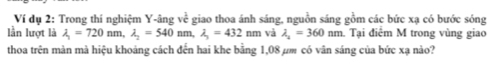 Ví dụ 2: Trong thí nghiệm Y -âng vc^(frac 1)C giao thoa ánh sáng, nguồn sáng gồm các bức xạ có bước sóng 
lần lượt là lambda _1=720nm, lambda _2=540 nm, lambda _3=432nm và lambda _2=360nm 1 Tại điểm M trong vùng giao 
thoa trên màn mà hiệu khoảng cách đến hai khe bằng 1,08 μm có vân sáng của bức xạ nào?