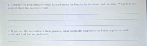 Compare the proportion for white fur and brown fur bunnies for dominant and recessive. What does this 
suggest about the recessive trait? 
_ 
_ 
_ 
2. If you run the simulation without pausing, what eventually happens to the bunny population with 
unlimited food and no predators? 
_