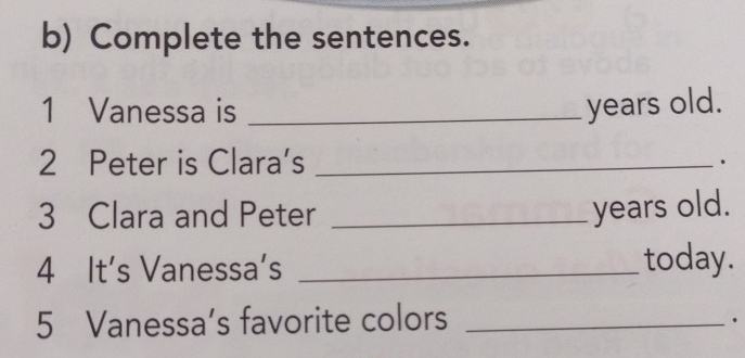 Complete the sentences. 
1 Vanessa is _years old. 
2 Peter is Clara’s _. 
3 Clara and Peter_ 
years old. 
4 It's Vanessa’s _today. 
5 Vanessa’s favorite colors_ 
.